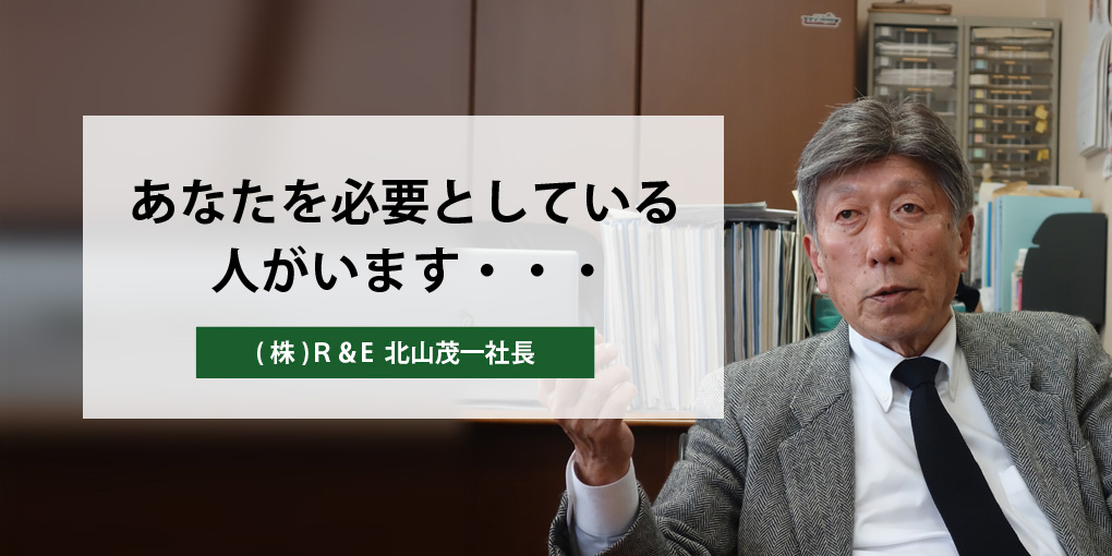 あなたを必要としている人がいます・・・ (株)Ｒ＆E  北山茂一社長